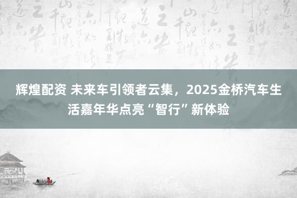 辉煌配资 未来车引领者云集，2025金桥汽车生活嘉年华点亮“智行”新体验