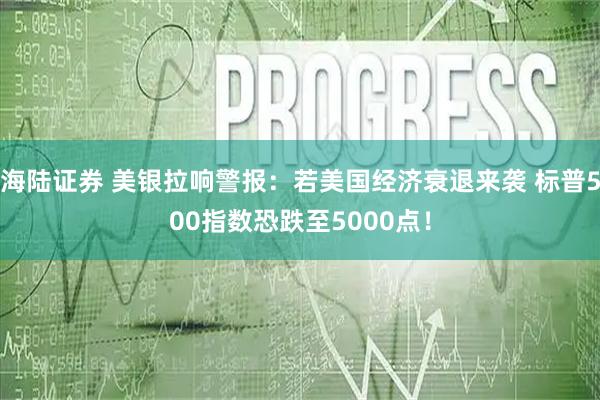海陆证券 美银拉响警报：若美国经济衰退来袭 标普500指数恐跌至5000点！