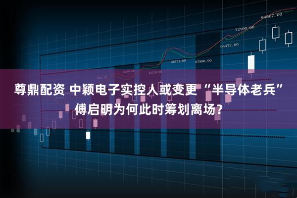 尊鼎配资 中颖电子实控人或变更 “半导体老兵”傅启明为何此时筹划离场？