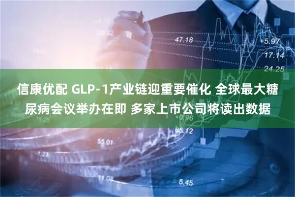 信康优配 GLP-1产业链迎重要催化 全球最大糖尿病会议举办在即 多家上市公司将读出数据