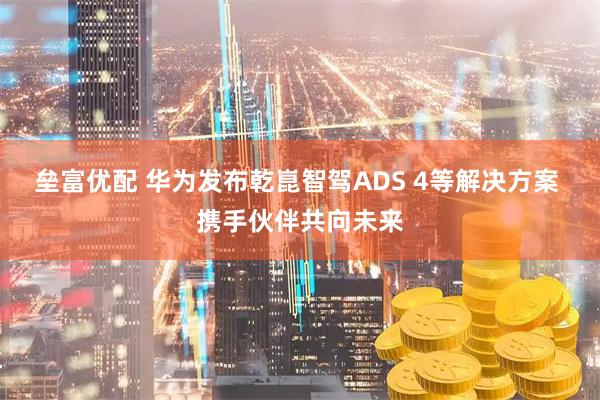 垒富优配 华为发布乾崑智驾ADS 4等解决方案 携手伙伴共向未来