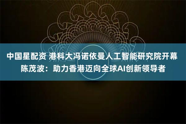 中国星配资 港科大冯诺依曼人工智能研究院开幕 陈茂波：助力香港迈向全球AI创新领导者