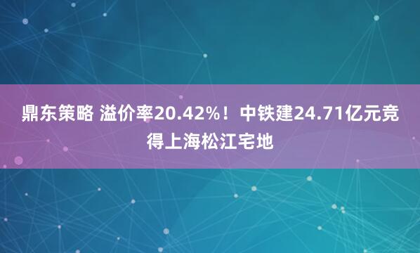 鼎东策略 溢价率20.42%！中铁建24.71亿元竞得上海松江宅地