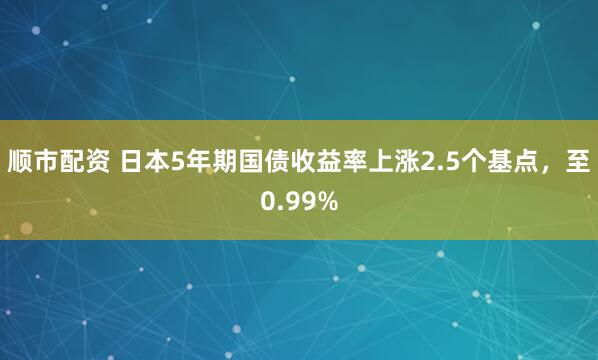 顺市配资 日本5年期国债收益率上涨2.5个基点，至0.99%