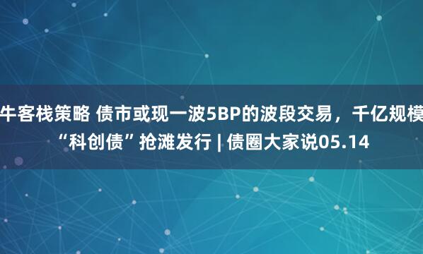 牛客栈策略 债市或现一波5BP的波段交易，千亿规模“科创债”抢滩发行 | 债圈大家说05.14