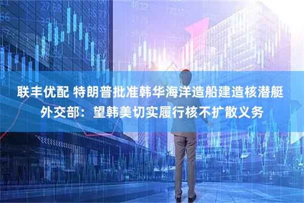 联丰优配 特朗普批准韩华海洋造船建造核潜艇 外交部：望韩美切实履行核不扩散义务