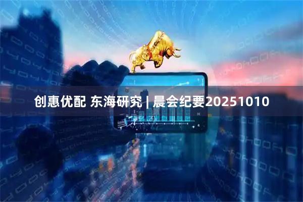 创惠优配 东海研究 | 晨会纪要20251010