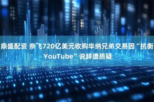 鼎盛配资 奈飞720亿美元收购华纳兄弟交易因“抗衡 YouTube”说辞遭质疑