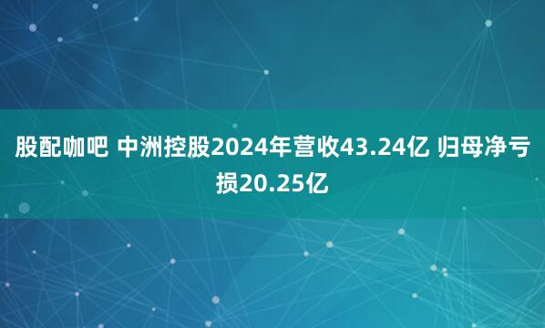 股配咖吧 中洲控股2024年营收43.24亿 归母净亏损20.25亿