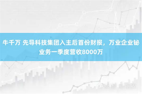 牛千万 先导科技集团入主后首份财报，万业企业铋业务一季度营收8000万