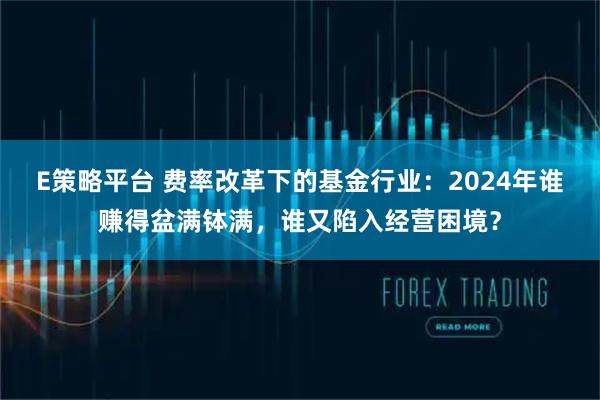 E策略平台 费率改革下的基金行业：2024年谁赚得盆满钵满，谁又陷入经营困境？