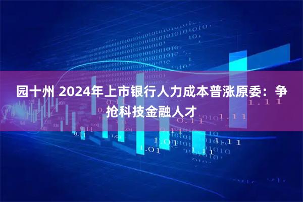 园十州 2024年上市银行人力成本普涨原委：争抢科技金融人才