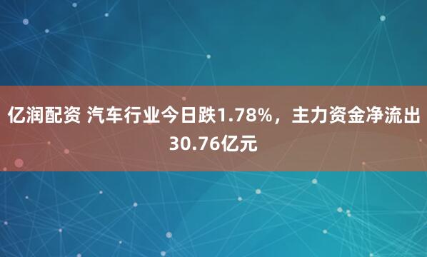 亿润配资 汽车行业今日跌1.78%，主力资金净流出30.76亿元