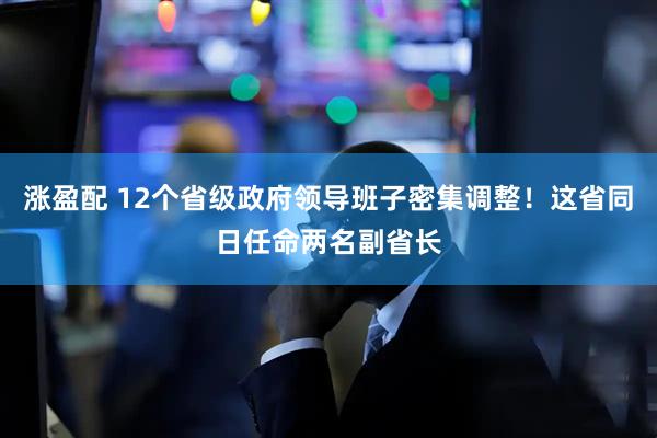 涨盈配 12个省级政府领导班子密集调整！这省同日任命两名副省长