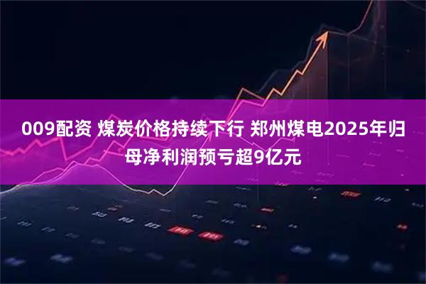 009配资 煤炭价格持续下行 郑州煤电2025年归母净利润预亏超9亿元