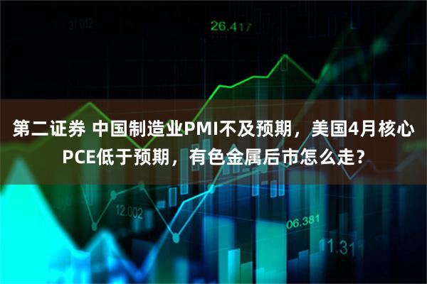 第二证券 中国制造业PMI不及预期，美国4月核心PCE低于预期，有色金属后市怎么走？
