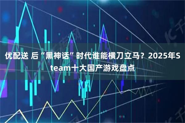 优配送 后“黑神话”时代谁能横刀立马？2025年Steam十大国产游戏盘点
