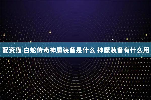 配资猫 白蛇传奇神魔装备是什么 神魔装备有什么用