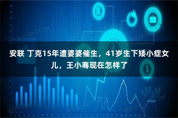 安联 丁克15年遭婆婆催生，41岁生下矮小症女儿，王小骞现在怎样了