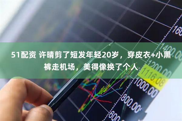 51配资 许晴剪了短发年轻20岁，穿皮衣+小黑裤走机场，美得像换了个人