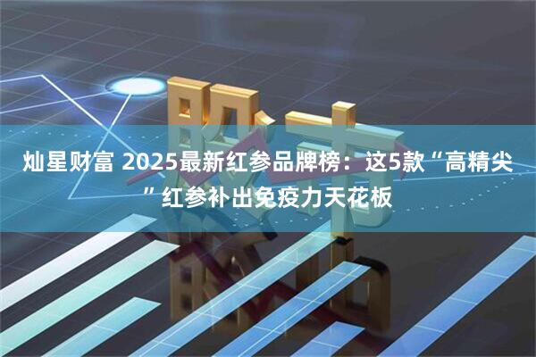 灿星财富 2025最新红参品牌榜：这5款“高精尖”红参补出免疫力天花板